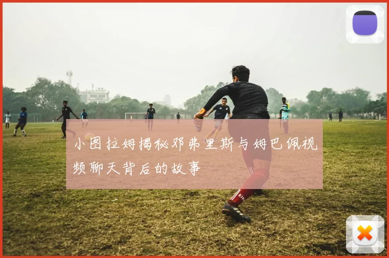 小图拉姆揭秘邓弗里斯与姆巴佩视频聊天背后的故事
