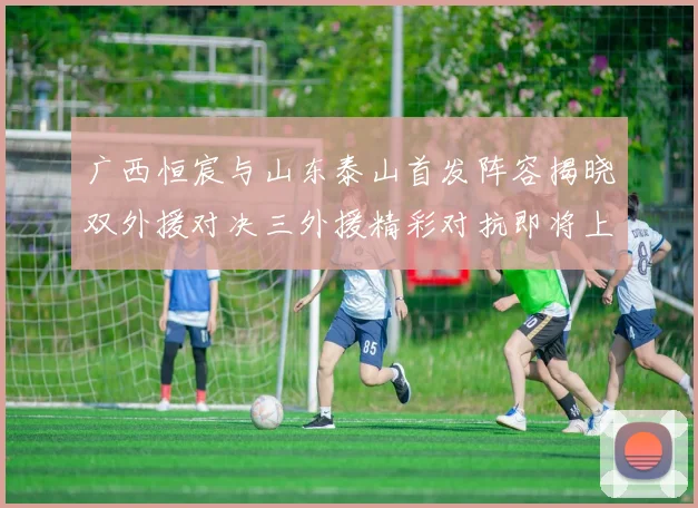 广西恒宸与山东泰山首发阵容揭晓双外援对决三外援精彩对抗即将上演