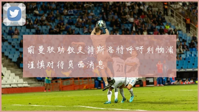 前曼联助教支持斯洛特呼吁利物浦谨慎对待负面消息