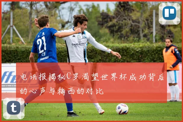 电讯报揭秘C罗渴望世界杯成功背后的心声与梅西的对比