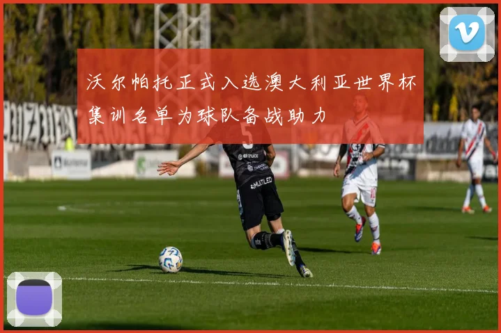 沃尔帕托正式入选澳大利亚世界杯集训名单为球队备战助力