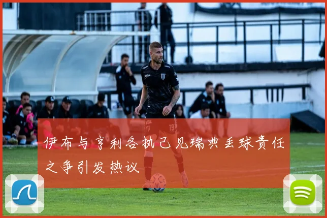 伊布与亨利各执己见瑞典丢球责任之争引发热议