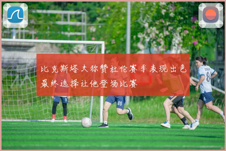 比克斯塔夫称赞杜伦赛季表现出色最终选择让他登场比赛