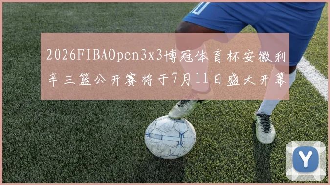 2026FIBAOpen3x3博冠体育杯安徽利辛三篮公开赛将于7月11日盛大开幕