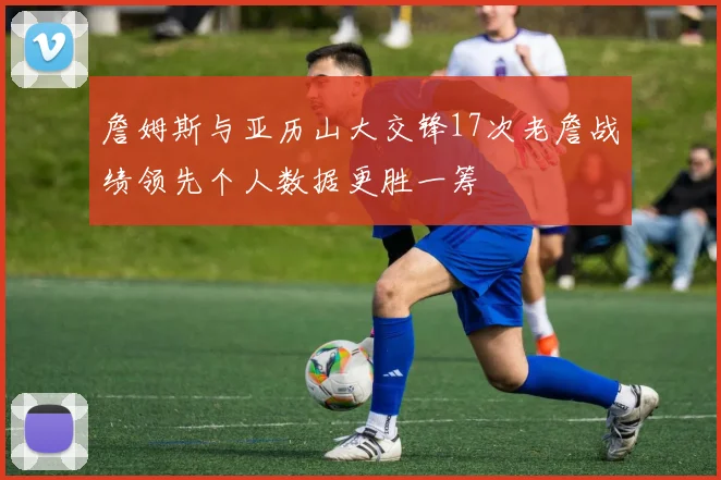 詹姆斯与亚历山大交锋17次老詹战绩领先个人数据更胜一筹