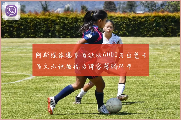 阿斯媒体曝皇马欲以6000万出售卡马文加他被视为阵容薄弱环节