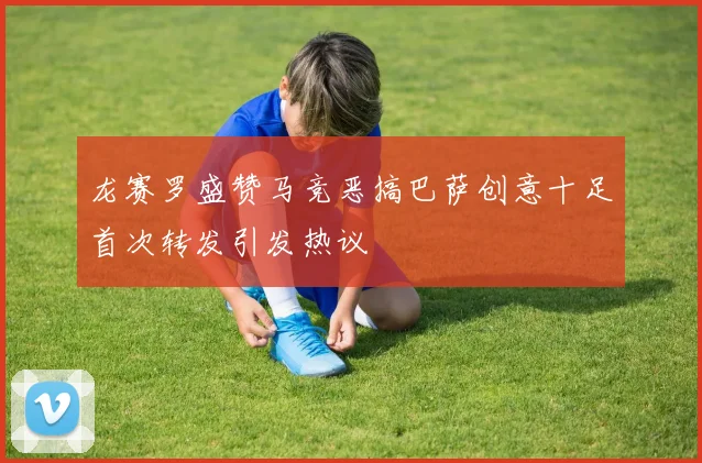 龙赛罗盛赞马竞恶搞巴萨创意十足首次转发引发热议