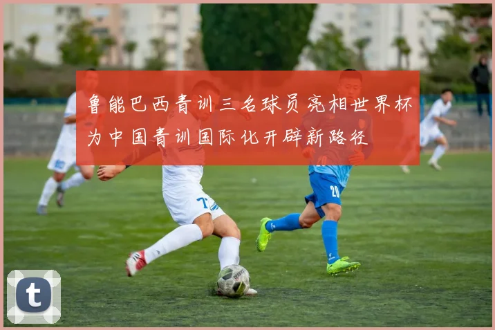 鲁能巴西青训三名球员亮相世界杯为中国青训国际化开辟新路径