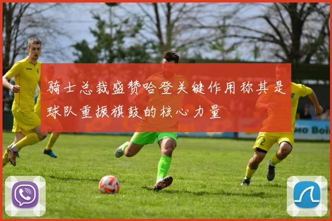 骑士总裁盛赞哈登关键作用称其是球队重振旗鼓的核心力量